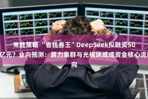 常胜策略 “省钱卷王”DeepSeek拟融资500亿元？业内预测：算力集群与光模块或成资金核心流向