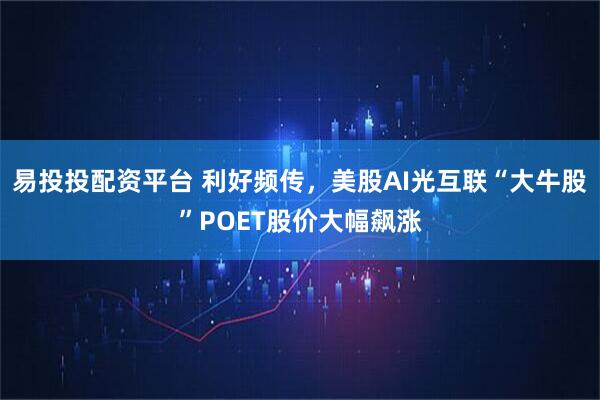 易投投配资平台 利好频传，美股AI光互联“大牛股”POET股价大幅飙涨